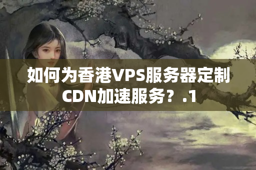 如何為香港VPS服務(wù)器定制CDN加速服務(wù)？