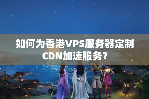 如何為香港VPS服務(wù)器定制CDN加速服務(wù)？