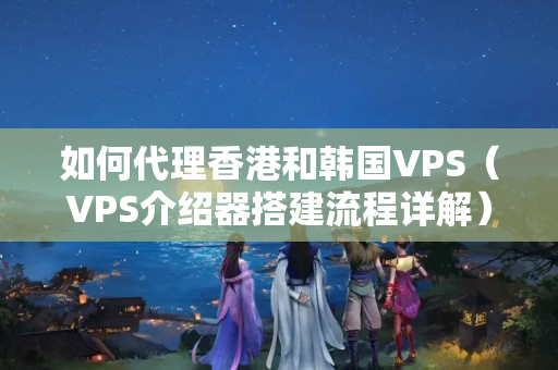 如何代理香港和韓國VPS（VPS介紹器搭建流程詳解）