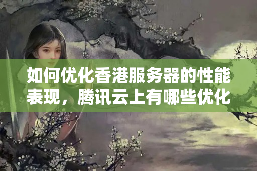 如何優(yōu)化香港服務(wù)器的性能表現(xiàn)，騰訊云上有哪些優(yōu)化策略可供參考？