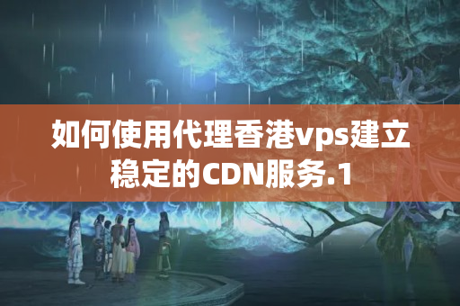 如何使用代理香港vps建立穩(wěn)定的CDN服務(wù)