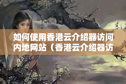 如何使用香港云介紹器訪問內(nèi)地網(wǎng)站（香港云介紹器訪問內(nèi)地的注意事項）