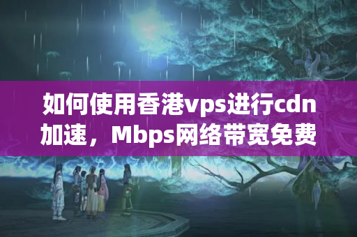 如何使用香港vps進(jìn)行cdn加速，Mbps網(wǎng)絡(luò)帶寬免費長期使用