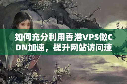 如何充分利用香港VPS做CDN加速，提升網(wǎng)站訪問速度4940