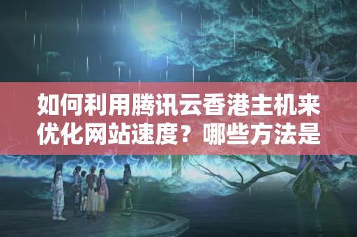 如何利用騰訊云香港主機(jī)來優(yōu)化網(wǎng)站速度？哪些方法是比較有效的？