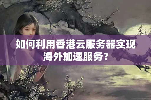 如何利用香港云服務(wù)器實現(xiàn)海外加速服務(wù)？