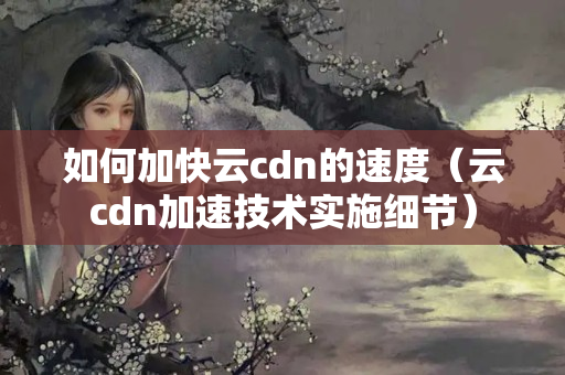 如何加快云cdn的速度（云cdn加速技術實施細節(jié)）