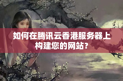 如何在騰訊云香港服務器上構建您的網(wǎng)站？