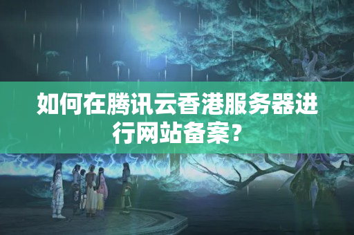 如何在騰訊云香港服務(wù)器進行網(wǎng)站備案？