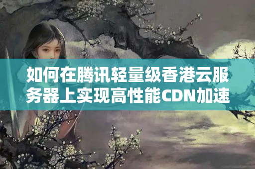 如何在騰訊輕量級香港云服務(wù)器上實現(xiàn)高性能CDN加速7159