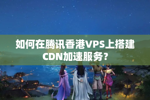 如何在騰訊香港VPS上搭建CDN加速服務(wù)？