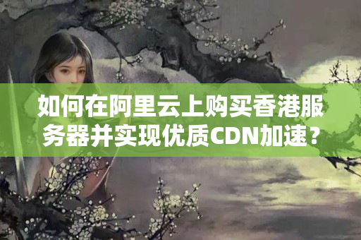 如何在阿里云上購買香港服務器并實現(xiàn)優(yōu)質(zhì)CDN加速？