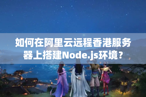 如何在阿里云遠(yuǎn)程香港服務(wù)器上搭建Node.js環(huán)境？