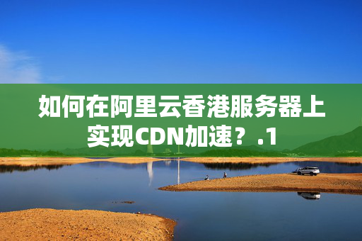 如何在阿里云香港服務(wù)器上實(shí)現(xiàn)CDN加速？