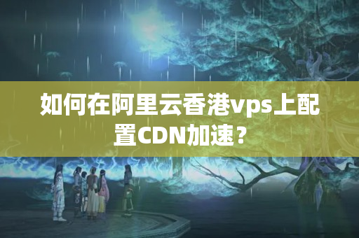 如何在阿里云香港vps上配置CDN加速？