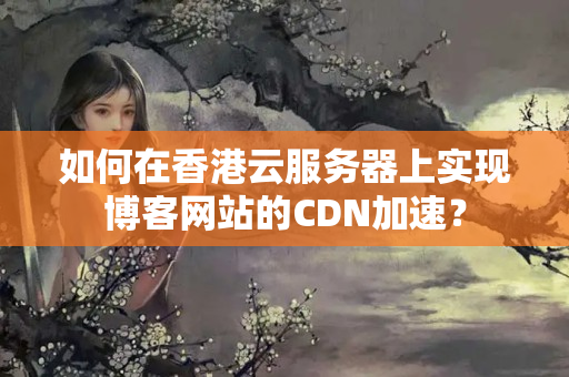 如何在香港云服務(wù)器上實現(xiàn)博客網(wǎng)站的CDN加速？