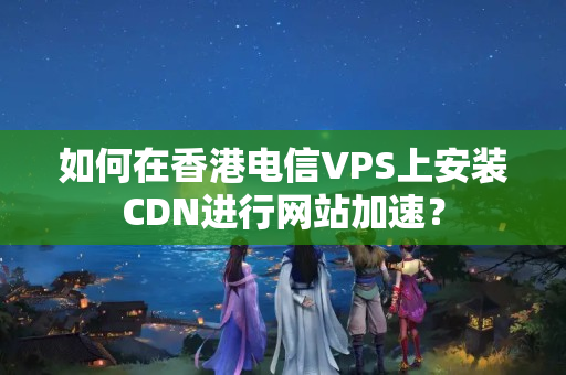 如何在香港電信VPS上安裝CDN進(jìn)行網(wǎng)站加速？