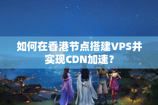 如何在香港節(jié)點搭建VPS并實現(xiàn)CDN加速？