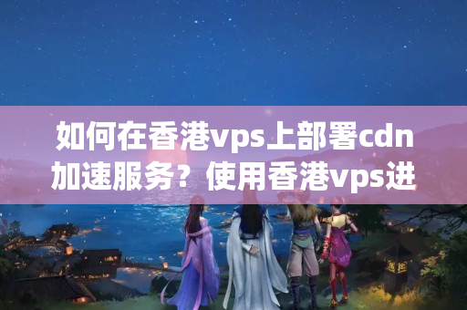 如何在香港vps上部署cdn加速服務(wù)？使用香港vps進(jìn)行cdn加速的步驟是什么？