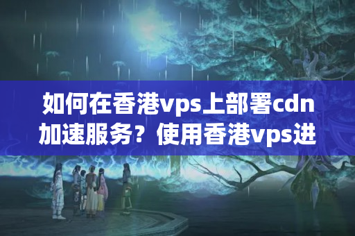 如何在香港vps上部署cdn加速服務(wù)？使用香港vps進(jìn)行cdn加速的步驟是什么？