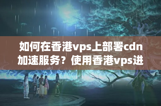 如何在香港vps上部署cdn加速服務(wù)？使用香港vps進(jìn)行cdn加速的步驟是什么？