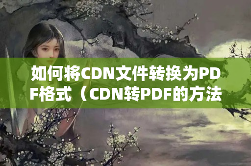 如何將CDN文件轉(zhuǎn)換為PDF格式（CDN轉(zhuǎn)PDF的方法步驟詳解）