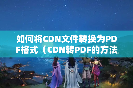 如何將CDN文件轉(zhuǎn)換為PDF格式（CDN轉(zhuǎn)PDF的方法步驟詳解）