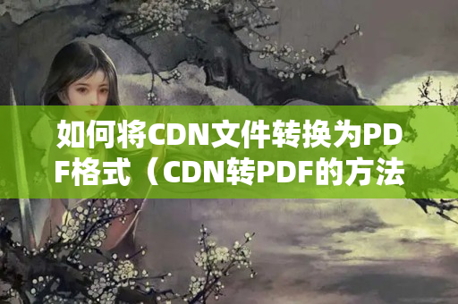 如何將CDN文件轉(zhuǎn)換為PDF格式（CDN轉(zhuǎn)PDF的方法步驟詳解）