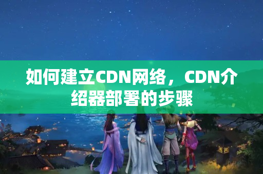 如何建立CDN網絡，CDN介紹器部署的步驟