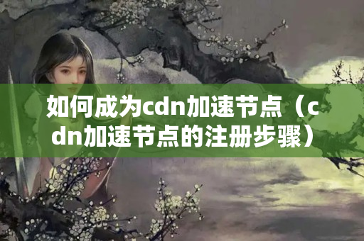 如何成為cdn加速節(jié)點(diǎn)（cdn加速節(jié)點(diǎn)的注冊(cè)步驟）