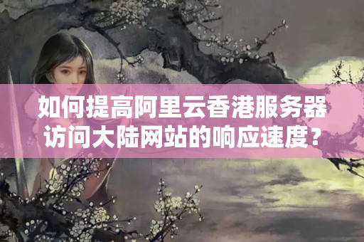 如何提高阿里云香港服務(wù)器訪問大陸網(wǎng)站的響應(yīng)速度？