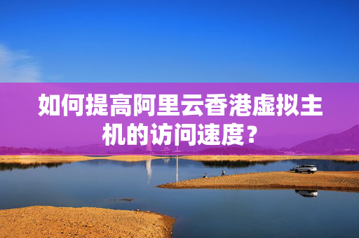 如何提高阿里云香港虛擬主機的訪問速度？