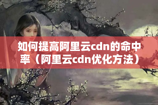 如何提高阿里云cdn的命中率（阿里云cdn優(yōu)化方法）