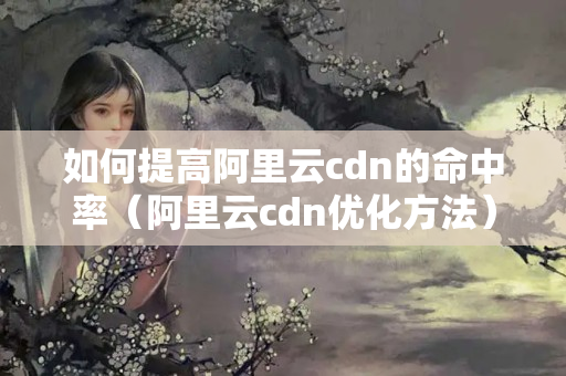 如何提高阿里云cdn的命中率（阿里云cdn優(yōu)化方法）