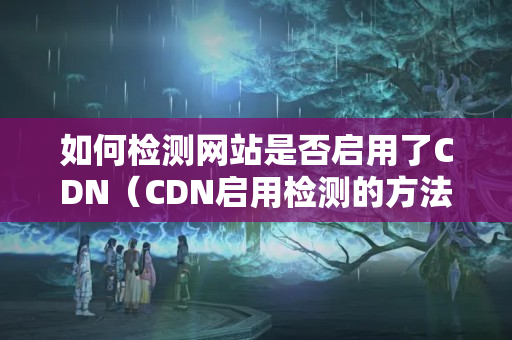 如何檢測網(wǎng)站是否啟用了CDN（CDN啟用檢測的方法）