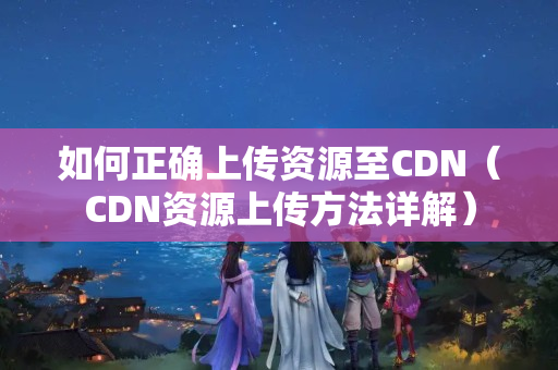 如何正確上傳資源至CDN（CDN資源上傳方法詳解）