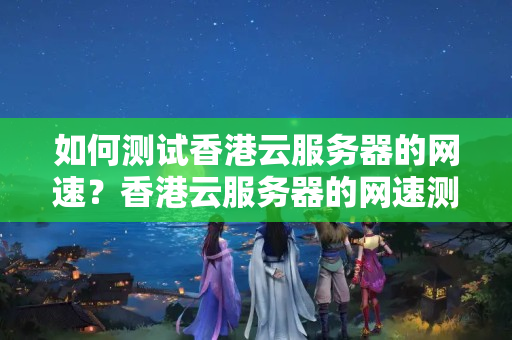 如何測試香港云服務器的網(wǎng)速？香港云服務器的網(wǎng)速測量應注意什么？