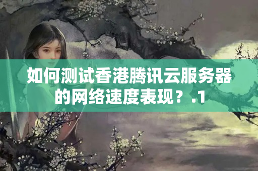 如何測(cè)試香港騰訊云服務(wù)器的網(wǎng)絡(luò)速度表現(xiàn)？