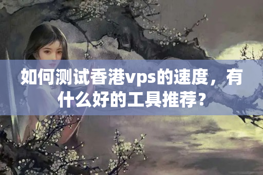 如何測試香港vps的速度，有什么好的工具推薦？