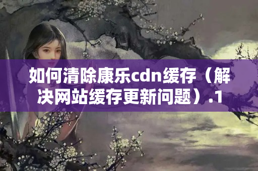 如何清除康樂cdn緩存（解決網(wǎng)站緩存更新問題）