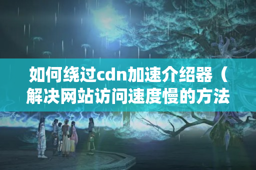 如何繞過cdn加速介紹器（解決網(wǎng)站訪問速度慢的方法）