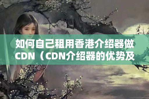 如何自己租用香港介紹器做CDN（CDN介紹器的優(yōu)勢及選擇）