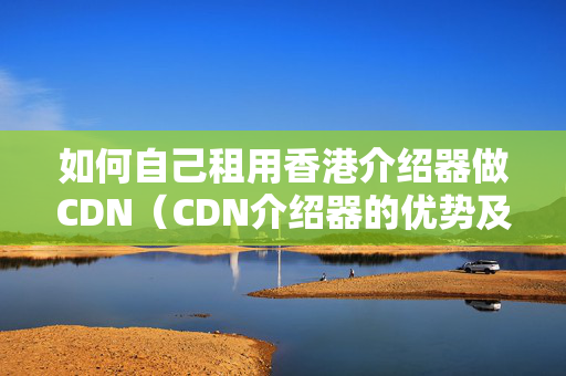 如何自己租用香港介紹器做CDN（CDN介紹器的優(yōu)勢及選擇）