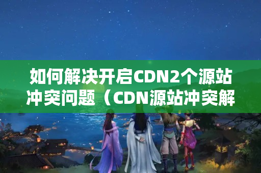 如何解決開啟CDN2個(gè)源站沖突問題（CDN源站沖突解決方法）