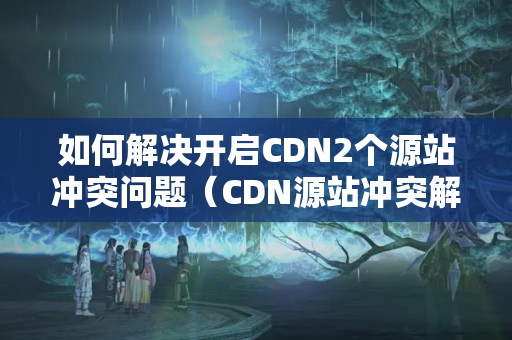 如何解決開啟CDN2個(gè)源站沖突問題（CDN源站沖突解決方法）