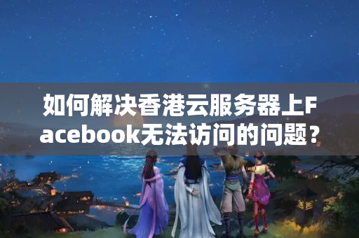 如何解決香港云服務(wù)器上Facebook無法訪問的問題？如何優(yōu)化網(wǎng)絡(luò)連接速度？