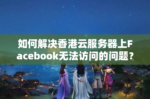 如何解決香港云服務(wù)器上Facebook無(wú)法訪問(wèn)的問(wèn)題？如何優(yōu)化網(wǎng)絡(luò)連接速度？