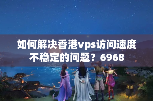 如何解決香港vps訪問速度不穩(wěn)定的問題？6968