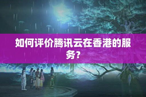 如何評價騰訊云在香港的服務(wù)？