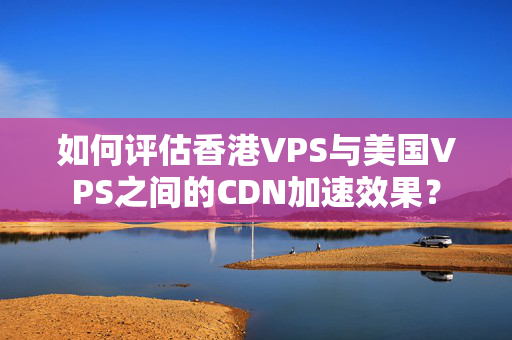 如何評估香港VPS與美國VPS之間的CDN加速效果？